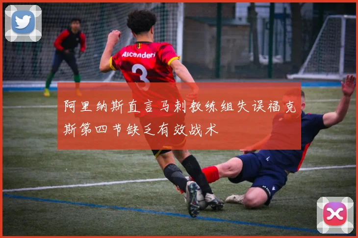 阿里纳斯直言马刺教练组失误福克斯第四节缺乏有效战术